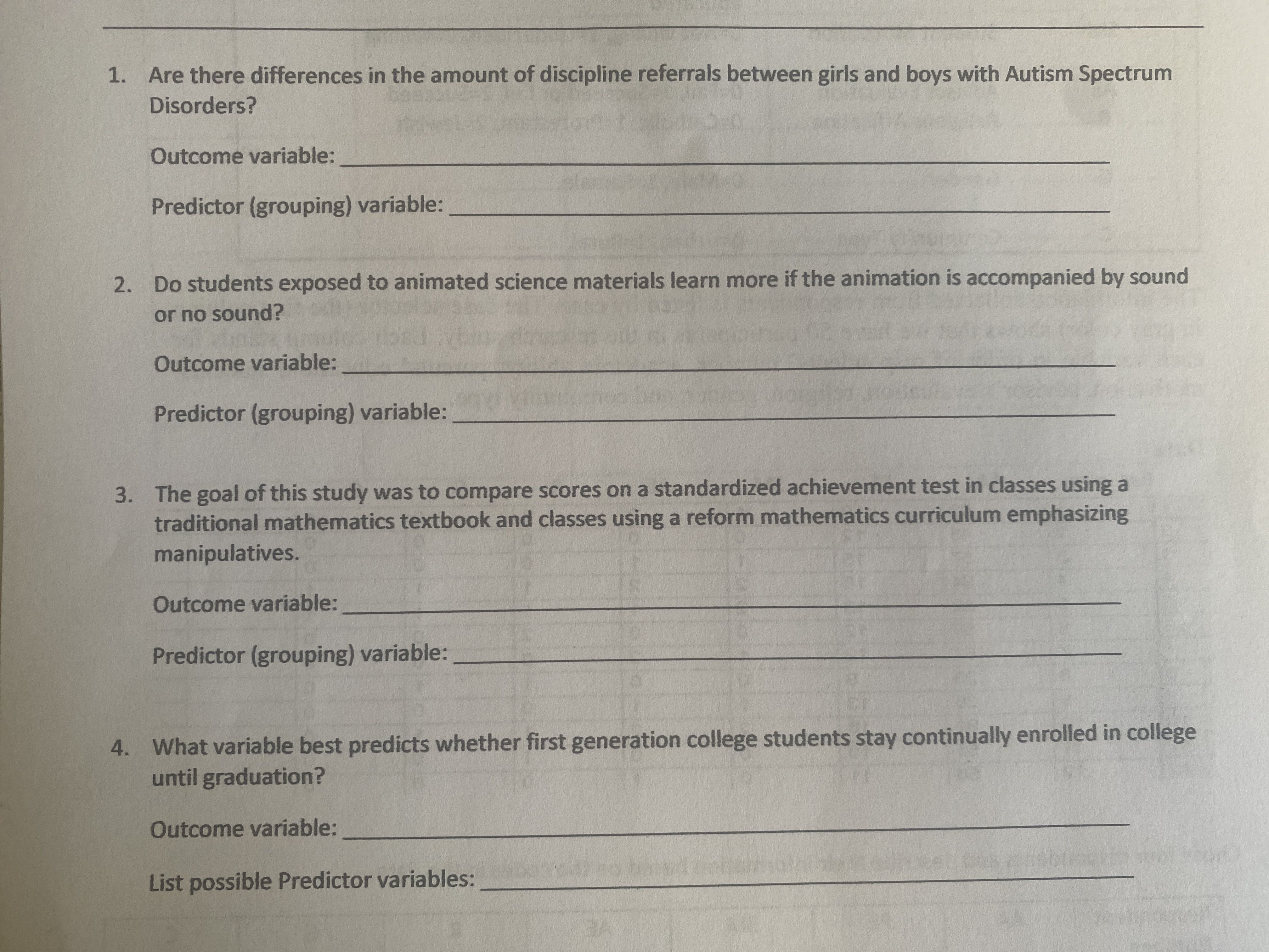 **Research Questions and Variables**

1. **Research Question:** Are there differences in the amount of discipline referrals between girls and boys with Autism Spectrum Disorders?
   - **Outcome variable:** ___________________________________
   - **Predictor (grouping) variable:** ___________________________________

2. **Research Question:** Do students exposed to animated science materials learn more if the animation is accompanied by sound or no sound?
   - **Outcome variable:** ___________________________________
   - **Predictor (grouping) variable:** ___________________________________

3. **Research Question:** The goal of this study was to compare scores on a standardized achievement test in classes using a traditional mathematics textbook and classes using a reform mathematics curriculum emphasizing manipulatives.
   - **Outcome variable:** ___________________________________
   - **Predictor (grouping) variable:** ___________________________________

4. **Research Question:** What variable best predicts whether first-generation college students stay continually enrolled in college until graduation? 
   - **Outcome variable:** ___________________________________
   - **List possible Predictor variables:** ___________________________________