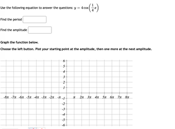 Use the following equation to answer the questions: y =
=
(1/1₁)
Find the period
Find the amplitude
Graph the function below.
Choose the left button. Plot your starting point at the amplitude, then one more at the next amplitude.
6
5
4
3
2
1
-8 -7 -6 -5 -4 -3 -2π -π-1
2π 3π 4π 5π σπ π 8π
-2
-3
-4
-5
-6
B
4 cos