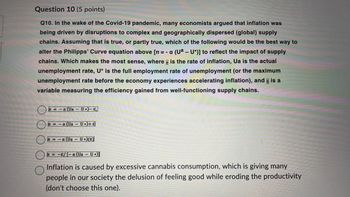 Question 10 (5 points)
Q10. In the wake of the Covid-19 pandemic, many economists argued that inflation was
being driven by disruptions to complex and geographically dispersed (global) supply
chains. Assuming that is true, or partly true, which of the following would be the best way to
alter the Philipps' Curve equation above [n = - a (Uª – U*)] to reflect the impact of supply
chains. Which makes the most sense, where is the rate of inflation, Ua is the actual
回
unemployment rate, U* is the full employment rate of unemployment (or the maximum
unemployment rate before the economy experiences accelerating inflation), and is a
variable measuring the efficiency gained from well-functioning supply chains.
=-a (Ua - U •)- €,
=-a (Ua-U)+E
M-a (Ua - UXE
T=-E/-a (Ua-U)]
Inflation is caused by excessive cannabis consumption, which is giving many
people in our society the delusion of feeling good while eroding the productivity
(don't choose this one).