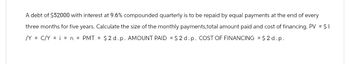 A debt of $52000 with interest at 9.6% compounded quarterly is to be repaid by equal payments at the end of every
three months for five years. Calculate the size of the monthly payments,total amount paid and cost of financing. PV = $1
/YC/Y = n = PMT = $2 d. p. AMOUNT PAID $2 d. p. COST OF FINANCING = $2d.p.