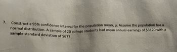 7.
Construct a 95% confidence interval for the population mean, μ. Assume the population has a
normal distribution. A sample of 20 college students had mean annual earnings of $3120 with a
sample standard deviation of $677