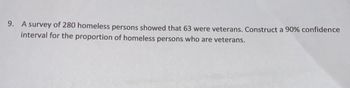 9. A survey of 280 homeless persons showed that 63 were veterans. Construct a 90% confidence
interval for the proportion of homeless persons who are veterans.