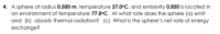 A sphere of radius 0.500 m, temperature 27.0°C, and emissivity 0.850 is located in
an environment of temperature 77.0°C. At what rate does the sphere (a) emit
and (b) absorb thermal radiation? (c) What is the sphere's net rate of energy
exchange?
