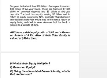 Suppose that a bank has $10 billion of one-year loans and
$30 billion of five-year loans. These are financed by $35
billion of one-year deposits and $5 billion of five-year
deposits. The bank has equity totaling $2 billion and its
return on equity is currently 12%. Estimate what change in
interest rates next year would lead to the bank's return on
equity being reduced to zero. Assume that the bank is
subject to a tax rate of 30%.
ABC have a debt equity ratio of 0.80 and a Return
on Assets of 8.9%. Also, if their Total Equity is
valued at $590m then:
i) What is their Equity Multiplier?
ii) Return on Equity?
iii) Using the abbreviated Dupont identity, what is
their Net Income?