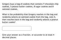 Gregory buys a bag of cookies that contains 7 chocolate chip
cookies, 5 peanut butter cookies, 8 sugar cookies and 8
oatmeal cookies.
What is the probability that Gregory reaches in the bag and
randomly selects an oatmeal cookie from the bag, eats it,
then reaches back in the bag and randomly selects a peanut
butter cookie?
Give your answer as a fraction, or accurate to at least 4
decimal places.
