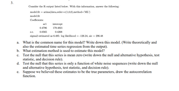 3.
Consider the R output listed below. With this information, answer the following:
model.fit=arima(data, order=c(1,0,0), method="ML')
model.fit
Coefficients:
arl
intercept
0.4796
179.4921
s.e.
0.0565
0.4268
sigma2 estimated as 6.495: log likelihood= -126.24, aic = 296.48
a. What is the common name for this model? Write down this model. (Write theoretically and
also the estimated time series regression from the output).
What estimation method is used to estimate this model?
b.
c. Test the null that this series is mean zero (write down the null and alternative hypothesis, test
statistic, and decision rule).
d.
Test the null that this series is only a function of white noise sequences (write down the null
and alternative hypothesis, test statistic, and decision rule).
e.
Suppose we believed these estimates to be the true parameters, draw the autocorrelation
function.