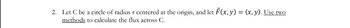 2. Let C be a circle of radius r centered at the origin, and let F(x, y) = (x, y). Use two
methods to calculate the flux across C.