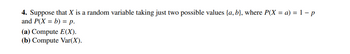 ### Problem 4

Suppose that \( X \) is a random variable taking just two possible values \(\{a, b\}\), where \( P(X = a) = 1 - p \) and \( P(X = b) = p \).

#### (a) Compute \( E(X) \).

#### (b) Compute \( \text{Var}(X) \).