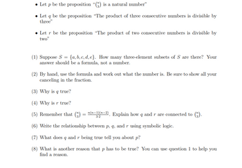 • Let p be the proposition "() is a natural number"
• Let q be the proposition "The product of three consecutive numbers is divisible by
three"
Letr be the proposition "The product of two consecutive numbers is divisible by
two"
(1) Suppose S = {a, b, c, d, e}. How many three-element subsets of S are there? Your
answer should be a formula, not a number.
(2) By hand, use the formula and work out what the number is. Be sure to show all your
canceling in the fraction.
(3) Why is q true?
(4) Why is r true?
(5) Remember that (3) n(n-1)(n-2). Explain how q and r are connected to (3).
=
(6) Write the relationship between p, q, and r using symbolic logic.
(7) What does 9 and r being true tell you about p?
(8) What is another reason that p has to be true? You can use question 1 to help you
find a reason.