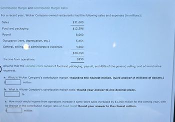 Contribution Margin and Contribution Margin Ratio
For a recent year, Wicker Company-owned restaurants had the following sales and expenses (in millions):
$31,600
$12,596
8,000
5,454
4,600
$30,650
Sales
Food and packaging
Payroll
Occupancy (rent, depreciation, etc.)
General, selling, d administrative expenses
Income from operations
Assume that the variable costs consist of food and packaging; payroll; and 40% of the general, selling, and administrative
expenses.
a. What is Wicker Company's contribution margin? Round to the nearest million. (Give answer in millions of dollars.)
million
$950
b. What is Wicker Company's contribution margin ratio? Round your answer to one decimal place.
%
c. How much would income from operations increase if same-store sales increased by $1,900 million for the coming year, with
no change in the contribution margin ratio or fixed costs? Round your answer to the closest million.
million