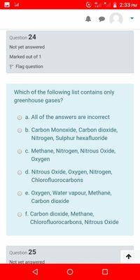 2:33 PM
Question 24
Not yet answered
Marked out of 1
P Flag question
Which of the following list contains only
greenhouse gases?
O a. All of the answers are incorrect
O b. Carbon Monoxide, Carbon dioxide,
Nitrogen, Sulphur hexafluoride
O c. Methane, Nitrogen, Nitrous Oxide,
Oxygen
d. Nitrous Oxide, Oxygen, Nitrogen,
Chlorofluorocarbons
e. Oxygen, Water vapour, Methane,
Carbon dioxide
O f. Carbon dioxide, Methane,
Chlorofluorocarbons, Nitrous Oxide
Question 25
Not vet answered
