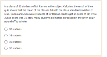 In a class of 50 students of Mr Ramos in the subject Calculus, the result of their
quiz shows that the mean of the class is 78 with the class standard deviation of
6.58. Carlos and Julia were students of Sir Ramos. Carlos got an score of 82; while
Julia's score was 75. How many students did Carlos surpassed in the given quiz?
(round-off to whole)
30 students
33 students
36 students
35 students