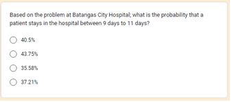 Based on the problem at Batangas City Hospital; what is the probability that a
patient stays in the hospital between 9 days to 11 days?
40.5%
43.75%
35.58%
37.21%