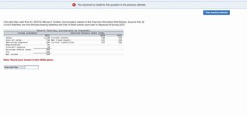 You received no credit for this question in the previous attempt.
View previous attempt
Calculate free cash flow for 2021 for Monarch Textiles, Incorporated, based on the financial information that follows. Assume that all
current liabilities are non-interest-bearing liabilities and that no fixed assets were sold or disposed of during 2021.
Monarch Textiles, Incorporated ($ thousands)
Income statement
Selected balance sheet items
2021
2020
2021
Sales
1,190 Current assets.
330
445
Cost of sales
718 Net fixed assets
112
224
Operating expenses
106 Current liabilities
215
295
Depreciation
56
Interest expense
50
Earnings before taxes
260
Tax
104
Net income
156
Note: Round your answer to the 1000s place.
Free cash flow