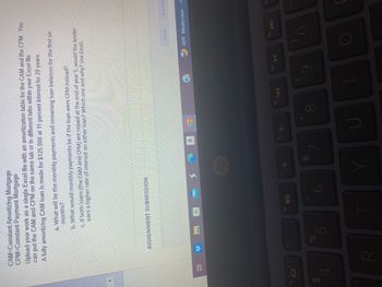 69
CAM-Constant Amortizing Mortgage
CPM=Constant Payment Mortgage
4
Upload your work as a single Excel file with an amortization table for the CAM and the CPM. You
can put the CAM and CPM on the same tab or in different tabs within your Excel file.
A fully amortizing CAM loan is made for $125,000 at 11 percent interest for 20 years.
et 33
ASSIGNMENT SUBMISSION
R
a. What will be the monthly payments and remaining loan balances for the first six
months?
de
b. What would monthly payments be if the loan were CPM instead?
c. If both loans (the CAM and CPM) are repaid at the end of year 5, would the lender
earn a higher rate of interest on either loan? Which one and why? Use Excel.
5
16 10
17
hp
&
a
18
G
19
U
Y
144
f10
9
10
Cancel
→ 45°F Mostly clear
f11
O
Save Draf
►