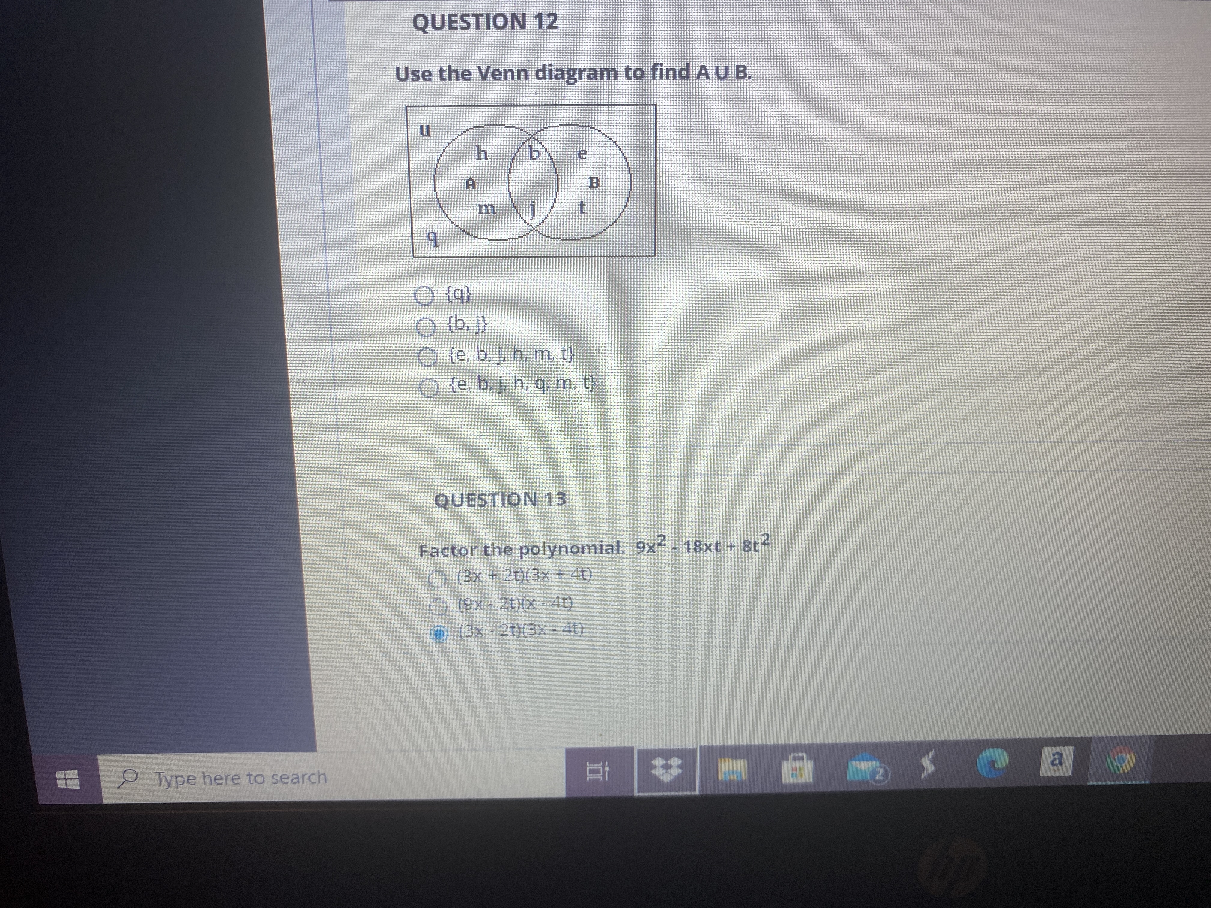 QUESTION 12
Use the Venn diagram to find A U B.
COF
b.
B.
t.
O (q}
O {b, }
O (e. b. j, h, m, t)
O (e. b.j. h. q, m. t)
QUESTION 13
Factor the polynomial. 9x2 - 18xt + 8t2
O (3x + 2t)(3x+ 4t)
O(9x-2t)(x - 4t)
O (3x- 2t)(3x - 41)
|曲。
Type here to search
