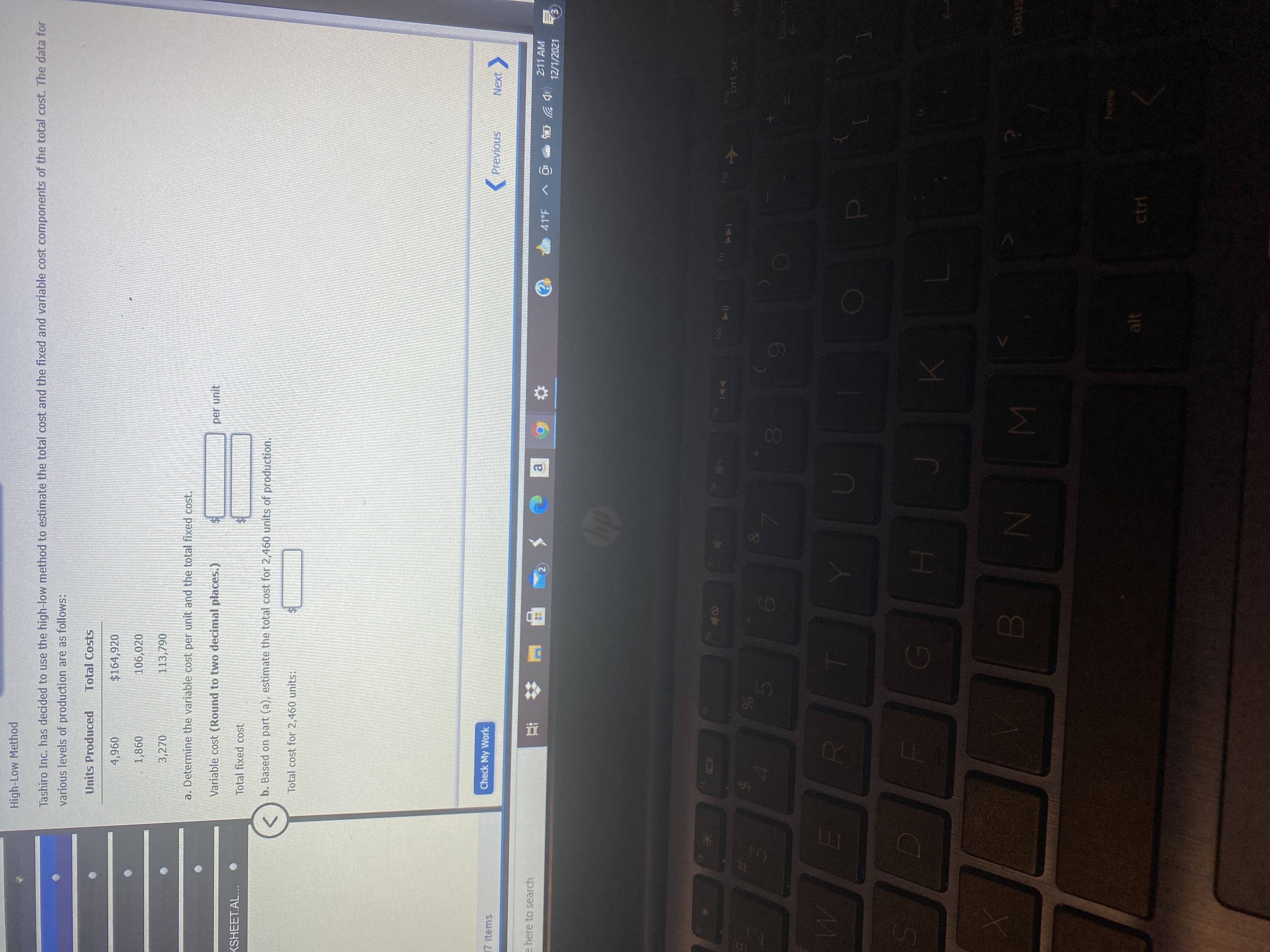 00
%24
High-Low Method
Tashiro Inc. has decided to use the high-low method to estimate the total cost and the fixed and variable cost components of the total cost. The data for
various levels of production are as follows:
Units Produced
Total Costs
$164,920
096'
098'T
3,270
106,020
113,790
a. Determine the variable cost per unit and the total fixed cost.
Variable cost (Round to two decimal places.)
per unit
KSHEET.AL...
Total fixed cost
b. Based on part (a), estimate the total cost for 2,460 units of production.
Total cost for 2,460 units:
17 items
Check My Work
Previous
Next
e here to search
2:11 AM
(中岁岛
12/1/2021
a.
41°F
114
SU
144
alt
ctrl
