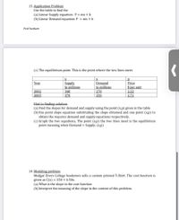 13. Application Problem
Use the table to find the
(a) Linear Supply equation: P = mx + b
(b) Linear Demand equation: P = mx + b
Prof herbert
(c) The equilibrium point. This is the point where the two lines meet.
Supply
In millions
Demand
in millions
Year
Price
$ per unit
2002
2003
340
270
2,22
370
250
| 2.72
Hint to finding solution
(a) Find the slopes for demand and supply using the point (x,p) given in the table
(b) Use point slope equation substituting the slope obtained and one point (x,p) to
obtain the requires demand and supply equations respectively.
(c) Graph the two equations, The point (x,p) the two lines meet is the equilibrium
point meaning when Demand = Supply. (x,p)
14. Modeling problem
Medgar Evers College bookstore sells a custom printed T-Shirt. The cost function is
given as C(x) = 250 + 4.50x.
(a) What is the slope in the cost function
(b) Interpret the meaning of the slope in the context of this problem.
