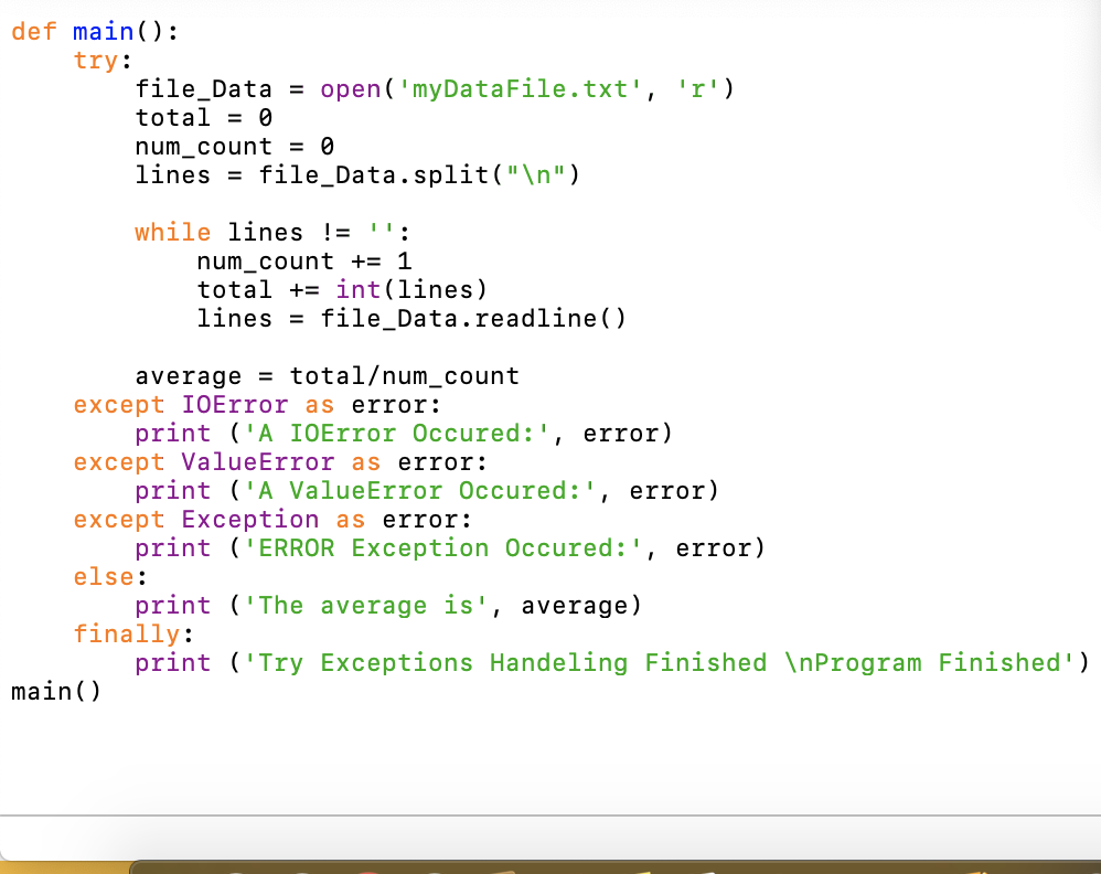 def main():
try:
file_Data = open('myDataFile.txt', 'r')
total = 0
num_count = 0
lines = file_Data.split("\n")
while lines != '':
num_count += 1
total += int(lines)
lines =
file_Data.readline ()
average = total/num_count
except I0Error as error:
print ('A IOError Occured:', error)
except ValueError as error:
print ('A ValueError Occured:', error)
except Exception as error:
print ('ERROR Exception Occured:', error)
else:
print ('The average is', average)
finally:
print ('Try Exceptions Handeling Finished \nProgram Finished')
main()
