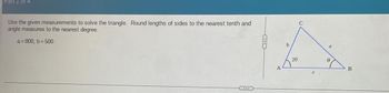 Part 1 of 4
Use the given measurements to solve the triangle. Round lengths of sides to the nearest tenth and
angle measures to the nearest degree.
a=800, b = 500
20
C
B