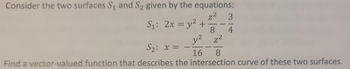 Consider the two surfaces S₁ and S₂ given by the equations:
z² 3
S₁: 2x = y² +
S₂: x = -
1
8 4
y² z²
-
16 8
Find a vector-valued function that describes the intersection curve of these two surfaces.