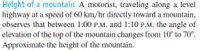 Height of a mountain A motorist, traveling along a level
highway at a speed of 60 km/hr directly toward a mountain,
observes that between 1:00 P.M. and 1:10 P.M. the angle of
elevation of the top of the mountain changes from 10° to 70°.
Approximate the height of the mountain.
