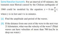 Some Hawaiian tsunamis For an interval of 45 minutes, the
tsunamis near Hawaii caused by the Chilean earthquake of
TT
1960 could be modeled by the equation y = 8 sin
-t,
6
where y is in feet and t is in minutes.
(a) Find the amplitude and period of the waves.
(b) If the distance from one crest of the wave to the next was
21 kilometers, what was the velocity of the wave? (Tidal
waves can have velocities of more than 700 km/hr in
deep sea water.)
