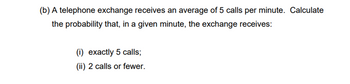 (b) A telephone exchange receives an average of 5 calls per minute. Calculate
the probability that, in a given minute, the exchange receives:
(i) exactly 5 calls;
(ii) 2 calls or fewer.