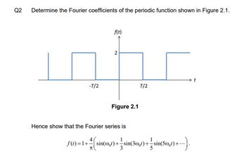 Q2
Determine the Fourier coefficients of the periodic function shown in Figure 2.1.
-T/2
f(t)
2
Figure 2.1
T/2
Hence show that the Fourier series is
4
1
1
f(t)=1+sin(0,1)+ sin(360,0)+ sin(50),) ----).
3