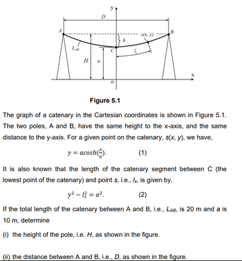 A
LAB
H
a
D
y
B
s(x, y)
h
X
Figure 5.1
The graph of a catenary in the Cartesian coordinates is shown in Figure 5.1.
The two poles, A and B, have the same height to the x-axis, and the same
distance to the y-axis. For a given point on the catenary, s(x, y), we have,
y = acosh().
(1)
It is also known that the length of the catenary segment between C (the
lowest point of the catenary) and point s, i.e., Is, is given by,
y² - 12 = a².
(2)
If the total length of the catenary between A and B, i.e., LAB, is 20 m and a is
10 m, determine
(i) the height of the pole, i.e. H, as shown in the figure.
(ii) the distance between A and B, i.e., D, as shown in the figure.