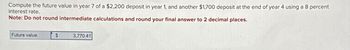 Compute the future value in year 7 of a $2,200 deposit in year 1, and another $1,700 deposit at the end of year 4 using a 8 percent
interest rate.
Note: Do not round intermediate calculations and round your final answer to 2 decimal places.
Future value
$
3,770.41