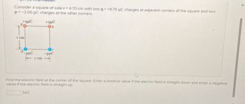 Consider a square of side r=4.70 cm with two q = +9.70 μC charges at adjacent corners of the square and two
p=-3.00 μC charges at the other corners.
I cm
d
+qC
+quC
b
PμC
I cm
C
-PHC
T
Find the electric field at the center of the square. Enter a positive value if the electric field is straight down and enter a negative
value if the electric field is straight up.
N/C