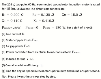 The 208 V, two pole, 60 Hz. Y-connected wound rotor induction motor is rated
for 15 hp. Equivalent The circuit components are:
R1
0.200 Ω
R2 = 0.120 Ω
XM = 15.0 2
Χ1 = 0.410Ω
X2 = 0.410Ω
=
Pmech
-
250W Pmisc 0 Pcore = 180 W, For a shift of S=0.05
(a) Line current IL.
(b) Stator copper losses PSCL.
(c) Air gap power PAG.
(d) Power converted from electrical to mechanical form Pconv.
(e) Induced torque Tind.
(f) Overall machine efficiency n.
(g) Find the engine speed in revolutions per minute and in radians per second.
Not: Please I want the answer step by step.