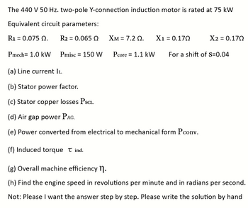 The 440 V 50 Hz. two-pole Y-connection induction motor is rated at 75 kW
Equivalent circuit parameters:
R₁ = 0.075 0. R2 = 0.065 Q
Pmech= 1.0 kW Pmisc = 150 W
XM = 7.2 0. X1 = 0.170
Pcore = 1.1 kW
Χ2 = 0.17Ω
For a shift of S=0.04
(a) Line current II.
(b) Stator power factor.
(c) Stator copper losses PSCL.
(d) Air gap power PAG.
(e) Power converted from electrical to mechanical form Pconv.
(f) Induced torque Tind.
(g) Overall machine efficiency ¹.
(h) Find the engine speed in revolutions per minute and in radians per second.
Not: Please I want the answer step by step. Please write the solution by hand