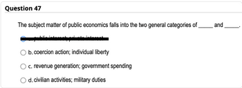 Question 47
The subject matter of public economics falls into the two general categories of
L
b. coercion action; individual liberty
c. revenue generation; government spending
d. civilian activities; military duties
and