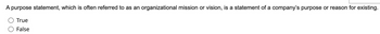A purpose statement, which is often referred to as an organizational mission or vision, is a statement of a company's purpose or reason for existing.
True
False