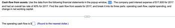 Cash flow from assets. Use the data from the following financial statements in the popup window,. The company paid interest expense of $17,600 for 2017
and had an overall tax rate of 40% for 2017. Find the cash flow from assets for 2017, and break it into its three parts: operating cash flow, capital spending, and
change in net working capital.
The operating cash flow is $
(Round to the nearest dollar.)