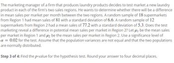 The marketing manager of a firm that produces laundry products decides to test market a new laundry
product in each of the firm's two sales regions. He wants to determine whether there will be a difference
in mean sales per market per month between the two regions. A random sample of 18 supermarkets
from Region 1 had mean sales of 81 with a standard deviation of 6.6. A random sample of 12
supermarkets from Region 2 had a mean sales of 77.2 with a standard deviation of 5.3. Does the test
marketing reveal a difference in potential mean sales per market in Region 2? Let μ₁ be the mean sales
per market in Region 1 and 2 be the mean sales per market in Region 2. Use a significance level of
a = 0.02 for the test. Assume that the population variances are not equal and that the two populations
are normally distributed.
Step 3 of 4: Find the p-value for the hypothesis test. Round your answer to four decimal places.