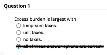 Question 1
Excess burden is largest with
lump-sum taxes.
unit taxes.
no taxes.
* options are correct