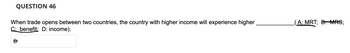 **Question 46**

When trade opens between two countries, the country with higher income will experience higher __________ (A: MRT; B: MRS; C: benefit; D: income).

Correct answer: B
