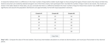 A researcher believes there is a difference in the mean number of days before visible results begin to show among three types of facial creams that reduce wrinkle lines.
Several consumers are randomly selected and given one of the three creams. Each participant then recorded the number of days it took to see results. The results are
shown in the table. Based on these data, can you conclude that there is a difference between the mean number of days for these three creams? Use a 0.05 level of
significance and assume the population distributions are approximately normal with equal population variances.
Cream #1
20
20
14
17
15
Cream #2
13
15
15
11
13
Cream #3
14
18
15
16
17
10
Copy Data
Step 1 of 2: Compute the value of the test statistic. Round any intermediate calculations to at least six decimal places, and round your final answer to four decimal
places.