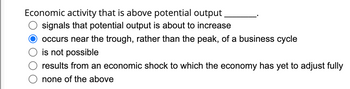 Economic activity that is above potential output
signals that potential output is about to increase
occurs near the trough, rather than the peak, of a business cycle
is not possible
results from an economic shock to which the economy has yet to adjust fully
none of the above