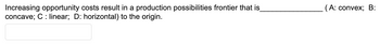 Increasing opportunity costs result in a production possibilities frontier that is
concave; C: linear; D: horizontal) to the origin.
(A: convex; B: