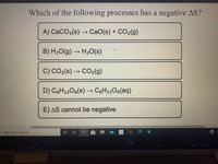 Which of the following processes has a negative AS?
A) CaCO3(s) → CaO(s) + CO2(g)
B) H20(g) → H20(s)
C) CO2(s) → CO2(g)
D) C6H12O6(s) – C6H12O6(aq)
E) AS cannot be negative
Type here to search
