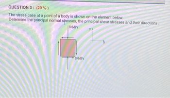 QUESTION 3: (20%)
The stress case at a point of a body is shown on the element below.
Determine the principal normal stresses, the principal shear stresses and their directions.
30 MPa
10 MPa