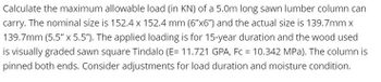 Calculate the maximum allowable load (in KN) of a 5.0m long sawn lumber column can
carry. The nominal size is 152.4 x 152.4 mm (6"x6") and the actual size is 139.7mm x
139.7mm (5.5" x 5.5"). The applied loading is for 15-year duration and the wood used
is visually graded sawn square Tindalo (E= 11.721 GPA, Fc = 10.342 MPa). The column is
pinned both ends. Consider adjustments for load duration and moisture condition.