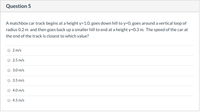 Question 5
A matchbox car track begins at a height y=1.0, goes down hill to y=0, goes around a vertical loop of
radius 0.2 m and then goes back up a smaller hill to end at a height y=0.3 m. The speed of the car at
the end of the track is closest to which value?
2 m/s
2.5 m/s
3.0 m/s
3.5 m/s
4.0 m/s
4.5 m/s
