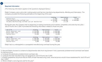 !
Required information
[The following information applies to the questions displayed below.]
Delph Company uses a job-order costing system and has two manufacturing departments-Molding and Fabrication. The
company provided the following estimates at the beginning of the year:
Machine-hours
Fixed manufacturing overhead cost
Variable manufacturing overhead cost per machine-hour
Job D-70
Direct materials cost
Direct labor cost
Machine-hours
Molding
$ 370,000
$ 220,000
15,000
Molding
Fabrication
320,000
$ 120,000
6,000
21,000
$ 720,000
$ 3.00
During the year, the company had no beginning or ending inventories and it started, completed, and sold only two jobs-
Job D-70 and Job C-200. It provided the following information related to those two jobs:
Total
$ 690,000
$ 340,000
21,000
Fabrication
34,000
$ 200,000
$ 2.00
Job C-200
Fabrication
$ 260,000
Direct materials cost
Molding
$ 300,000
$ 100,000
6,000
Total
$ 560,000
$360,000
34,000
Direct labor cost
Machine-hours
$ 260,000
28,000
Delph had no underapplied or overapplied manufacturing overhead during the year.
Total
55,000
$ 920,000
2. Assume Delph chooses to combine its departmental rates from requirement 1 into a plantwide predetermined overhead rate based
on machine-hours.
a. Compute the plantwide predetermined overhead rate.
b. Compute the total manufacturing cost assigned to Job D-70 and Job C-200.
c. If Delph establishes bid prices that are 150% of total manufacturing costs, what bid prices would it have established for Job D-70 and
Job C-200?
d. What is Delph's cost of goods sold for the year?