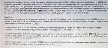 Gaewelyn is considering opening a new business for a long-term care facility. The initial investment for the business is $650,000,
which includes constructing the housing unit and purchasing other assets. For tax purposes, the projected salvage value of all the
assets is $100,000. The government requires depreciating the assets using the straight-line method over the business's life of
15 years. Gaewelyn is trying to estimate the net cashflows after tax for this business. She has already figured out that the business w
generate an annual after-tax cash inflow of $85,000 from the operation. She now needs your help to estimate the net cash inflow
that she will receive from selling the facility's assets at the end of 15 years. Gaewelyn's required return is 8%.
Required:
(1) Gaewelyn estimates that, if the economic is booming at the end of the 15 years, she can sell the assets for $138,000. Assuming the
tax rate of 30%, what is the net after-tax cashflow Gaewelyn will receive from selling her assets at the end of 15 years? (Please round
your answer to the nearest dollar.) $126600
(2) If Gaewelyn is able to sell her assets for $138,000, as mentioned in (1) above, what is the Internal Rate of Return (IRR) for
Gaewelyn's business? (Please round your answer to two decimal points, i.e., XX.XX%) 7%
(3) Gaewelyn estimates that, if the economy is in recess at the end of the 15 years, she can sell the assets for $70,000. Assuming the
tax rate of 30%, what is the net after-tax cashflow Gaewelyn will receive from selling her assets at the end of 15 years? (Please round
your answer to the nearest dollar) $[
(4) If Gaewelyn is able to sell her assets for $70,000, as mentioned in (3) above, what is the Net Present Value (NPV) for Gaewelyn's
business? (Please round your answer to two decimal points) $[