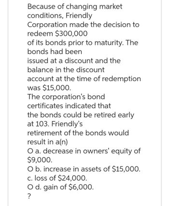 Because of changing market
conditions, Friendly
Corporation made the decision to
redeem $300,000
of its bonds prior to maturity. The
bonds had been
issued at a discount and the
balance in the discount
account at the time of redemption
was $15,000.
The corporation's bond
certificates indicated that
the bonds could be retired early
at 103. Friendly's
retirement of the bonds would
result in a(n)
O a. decrease in owners' equity of
$9,000.
O b. increase in assets of $15,000.
c. loss of $24,000.
O d. gain of $6,000.
?